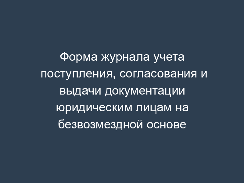 Форма журнала учета поступления, согласования и выдачи документации юридическим лицам на безвозмездной основе