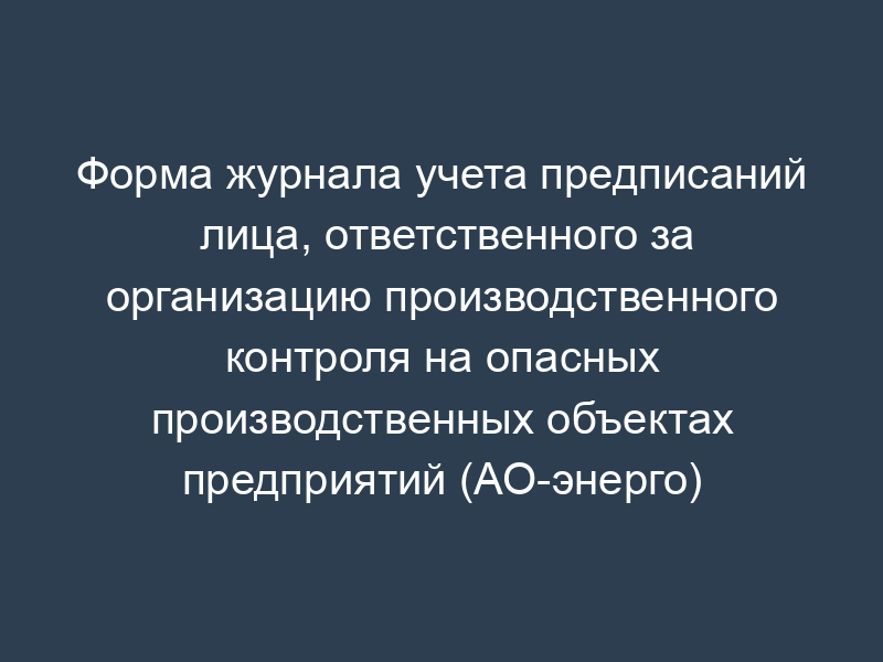 Форма журнала учета предписаний лица, ответственного за организацию производственного контроля на опасных производственных объектах предприятий (АО-энерго) (приложение к типовому положению о производственном контроле за соблюдением требований промышленной безопасности на опасных производственных объектах предприятий АО-энерго (филиала) РАО "ЕЭС России")