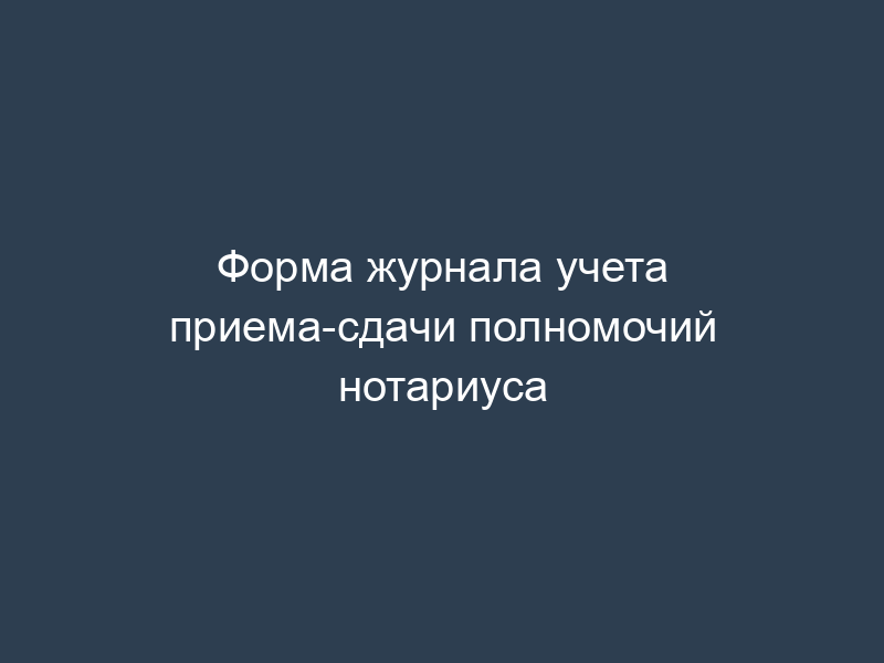Форма журнала учета приема-сдачи полномочий нотариуса