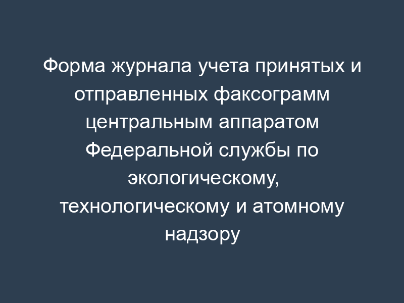 Форма журнала учета принятых и отправленных факсограмм центральным аппаратом Федеральной службы по экологическому, технологическому и атомному надзору