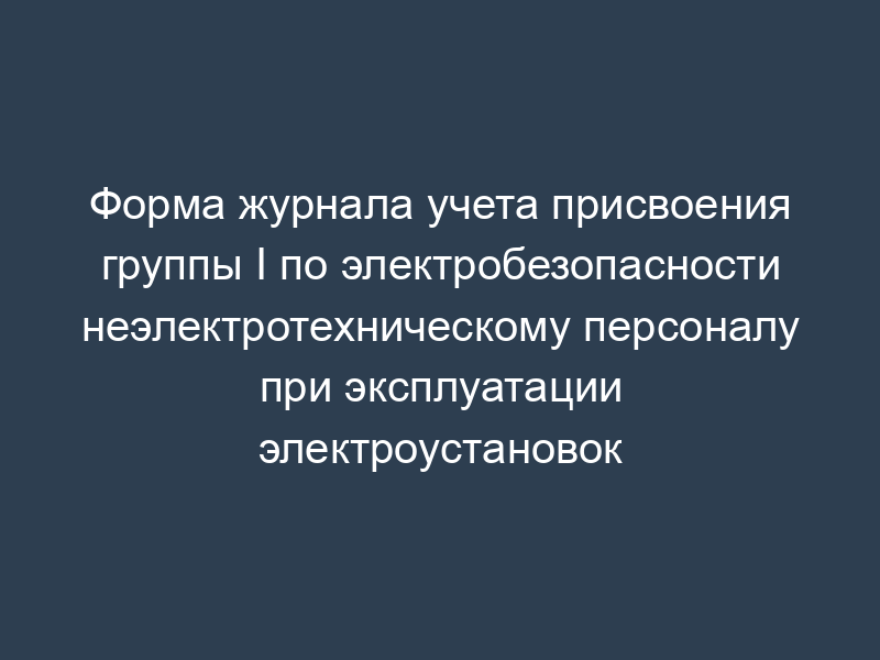 Форма журнала учета присвоения группы I по электробезопасности неэлектротехническому персоналу при эксплуатации электроустановок
