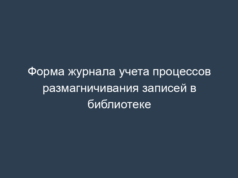 Форма журнала учета процессов размагничивания записей в библиотеке