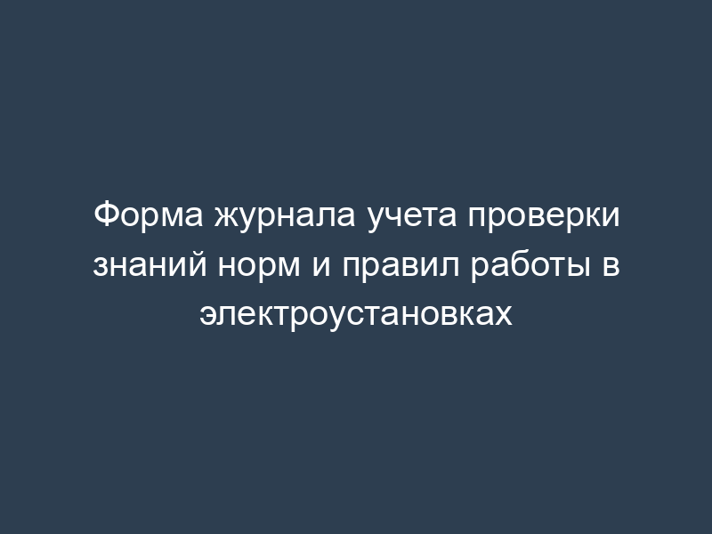 Форма журнала учета проверки знаний норм и правил работы в электроустановках