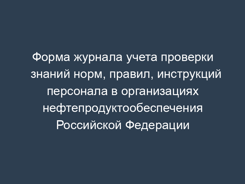 Форма журнала учета проверки знаний норм, правил, инструкций персонала в организациях нефтепродуктообеспечения Российской Федерации