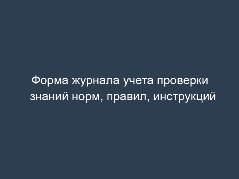 Форма журнала учета проверки знаний норм, правил, инструкций