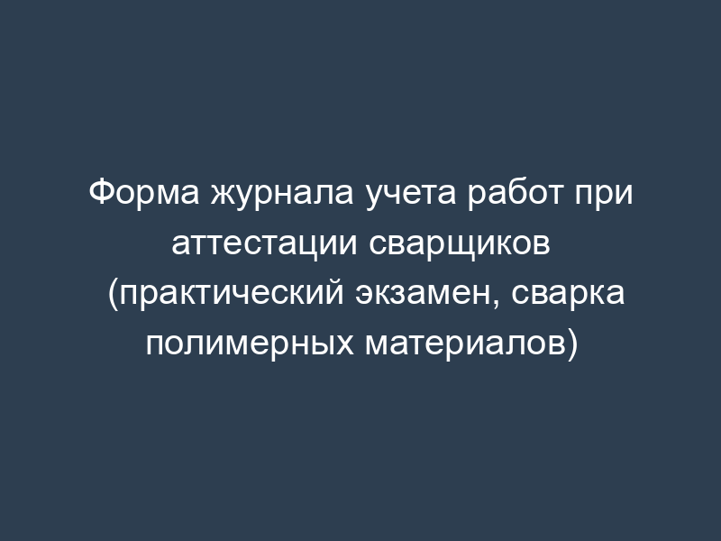 Форма журнала учета работ при аттестации сварщиков (практический экзамен, сварка полимерных материалов)