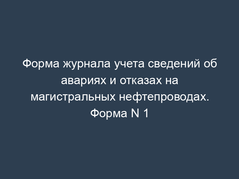 Форма журнала учета сведений об авариях и отказах на магистральных нефтепроводах. Форма N 1