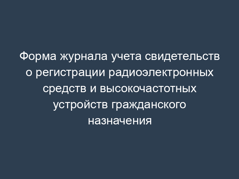 Форма журнала учета свидетельств о регистрации радиоэлектронных средств и высокочастотных устройств гражданского назначения