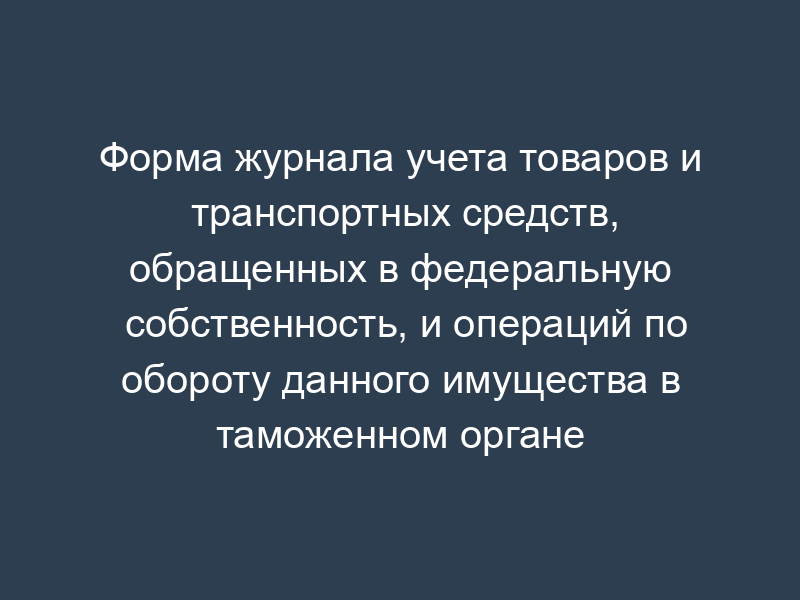 Форма журнала учета товаров и транспортных средств, обращенных в федеральную собственность, и операций по обороту данного имущества в таможенном органе
