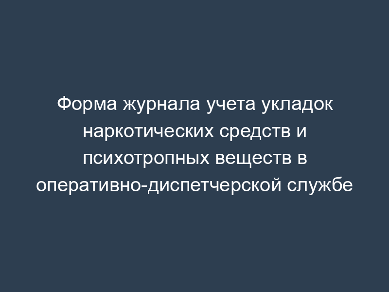 Форма журнала учета укладок наркотических средств и психотропных веществ в оперативно-диспетчерской службе