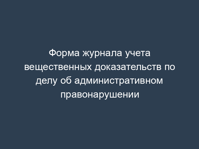 Форма журнала учета вещественных доказательств по делу об административном правонарушении
