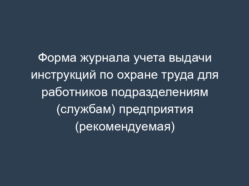 Форма журнала учета выдачи инструкций по охране труда для работников подразделениям (службам) предприятия (рекомендуемая)