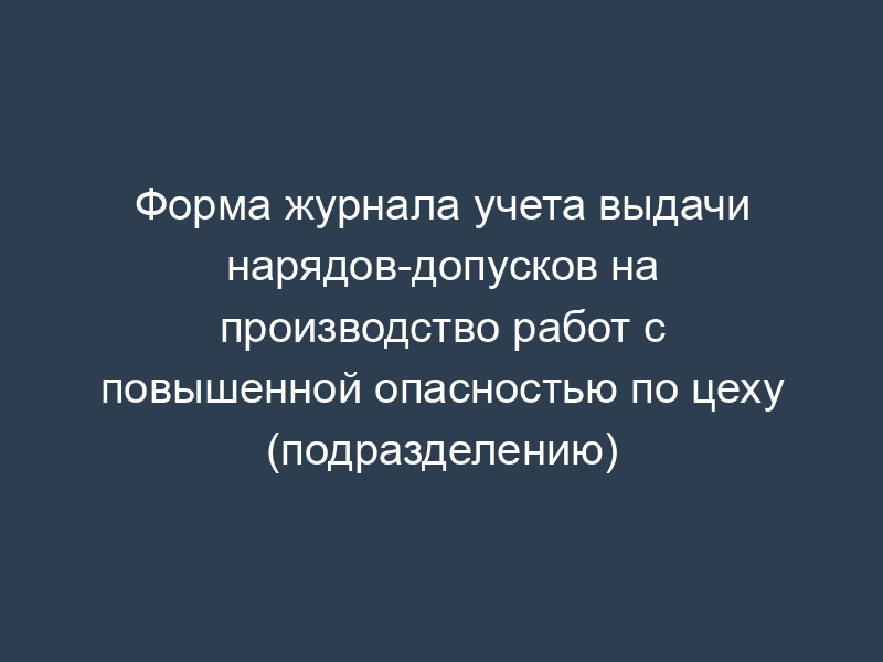 Форма журнала учета выдачи нарядов-допусков на производство работ с повышенной опасностью по цеху (подразделению)