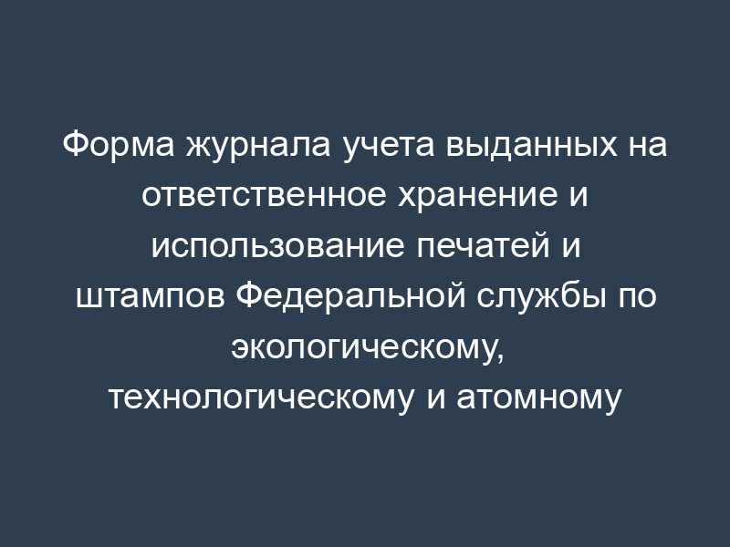Форма журнала учета выданных на ответственное хранение и использование печатей и штампов Федеральной службы по экологическому, технологическому и атомному надзору