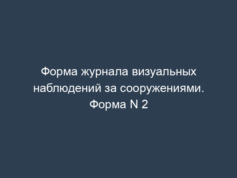 Форма журнала визуальных наблюдений за сооружениями. Форма N 2