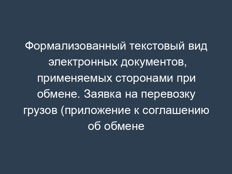 Формализованный текстовый вид электронных документов, применяемых сторонами при обмене. Заявка на перевозку грузов (приложение к соглашению об обмене электронными документами, подписанными электронной цифровой подписью, при перевозке грузов ОАО "РЖД")