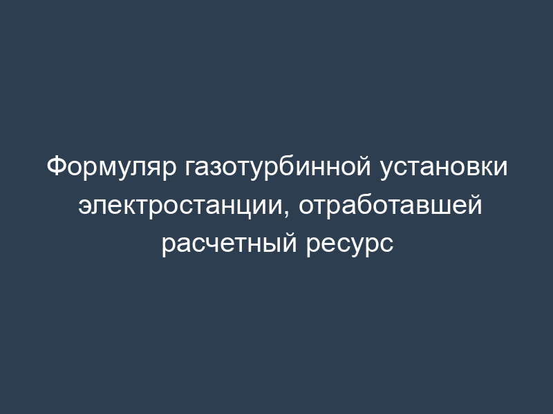 Формуляр газотурбинной установки электростанции, отработавшей расчетный ресурс