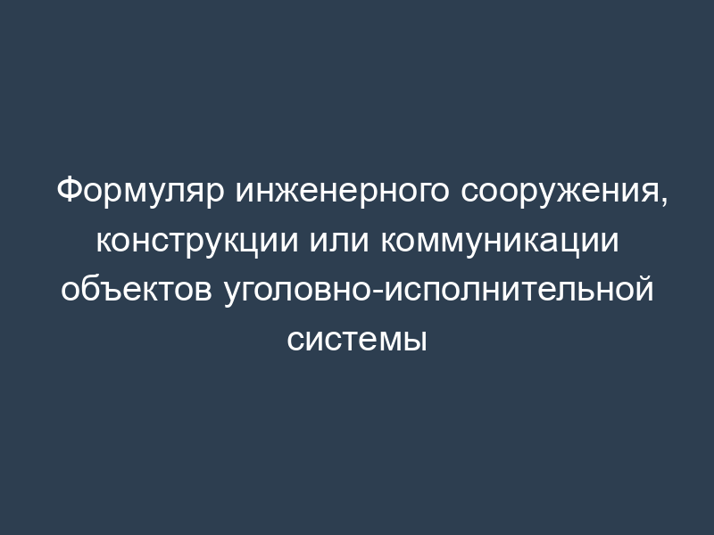 Формуляр инженерного сооружения, конструкции или коммуникации объектов уголовно-исполнительной системы