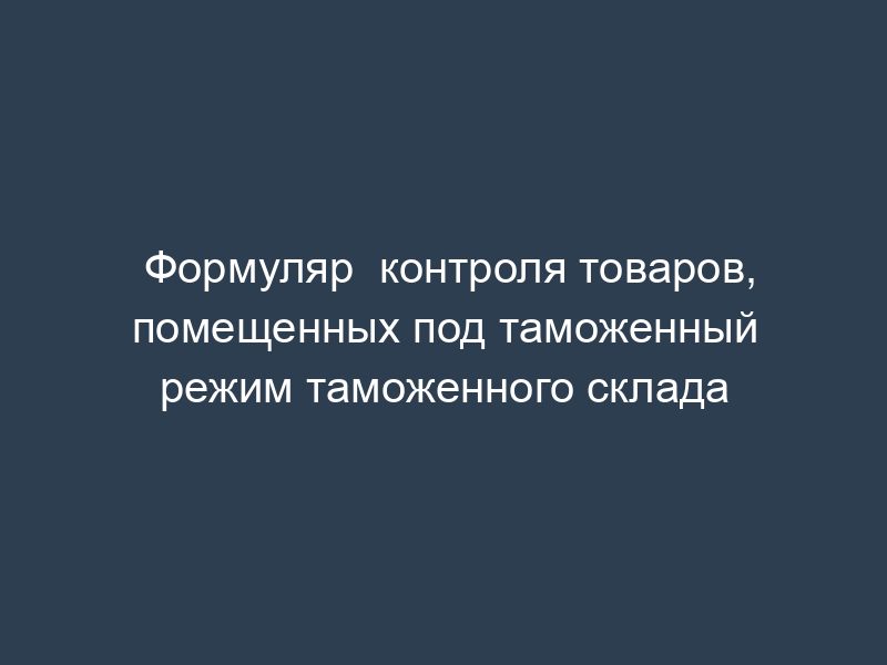 Формуляр  контроля товаров, помещенных под таможенный режим таможенного склада