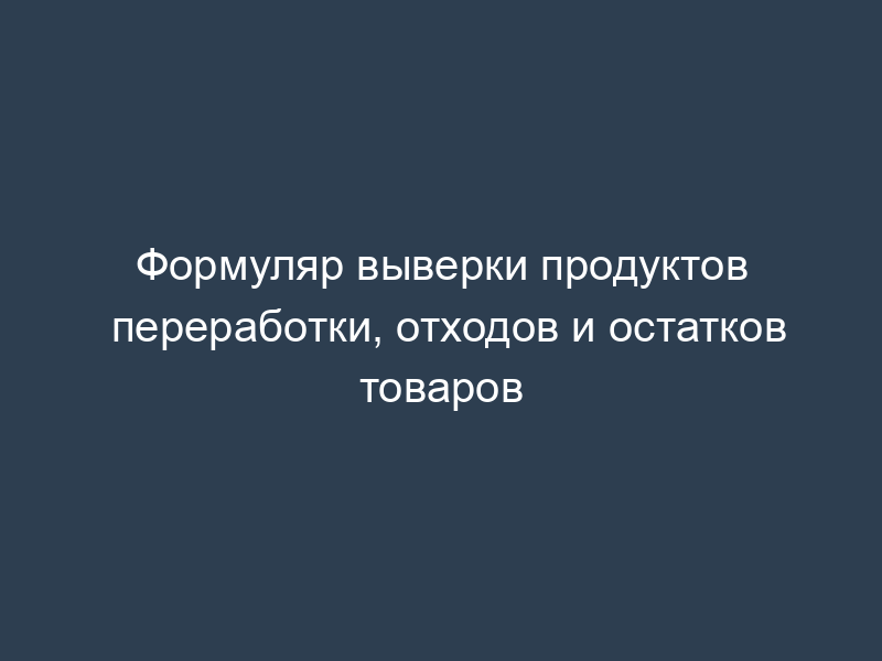 Формуляр выверки продуктов переработки, отходов и остатков товаров