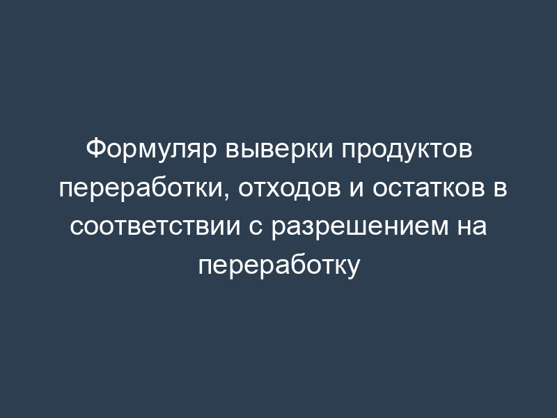 Формуляр выверки продуктов переработки, отходов и остатков в соответствии с разрешением на переработку