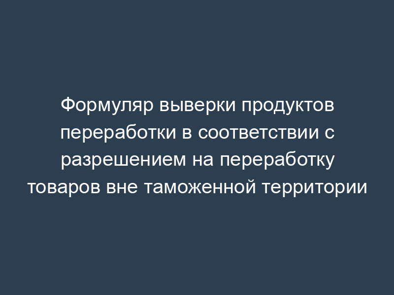 Формуляр выверки продуктов переработки в соответствии с разрешением на переработку товаров вне таможенной территории