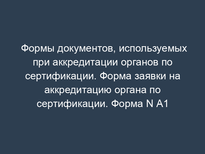 Формы документов, используемых при аккредитации органов по сертификации. Форма заявки на аккредитацию органа по сертификации. Форма N А1
