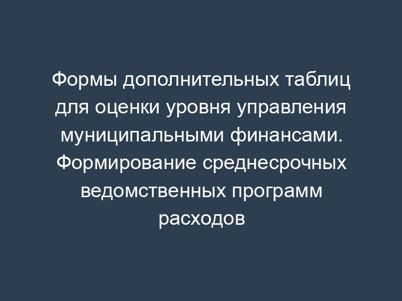 Формы дополнительных таблиц для оценки уровня управления муниципальными финансами. Формирование среднесрочных ведомственных программ расходов