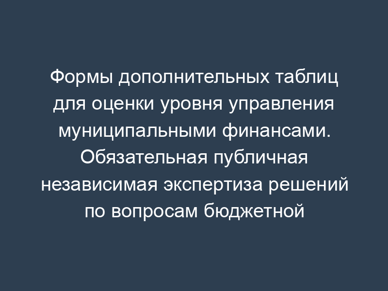 Формы дополнительных таблиц для оценки уровня управления муниципальными финансами. Обязательная публичная независимая экспертиза решений по вопросам бюджетной и налоговой политики