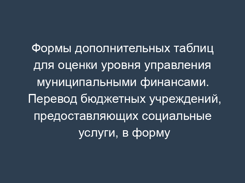Формы дополнительных таблиц для оценки уровня управления муниципальными финансами. Перевод бюджетных учреждений, предоставляющих социальные услуги, в форму негосударственных (немуниципальных) организаций