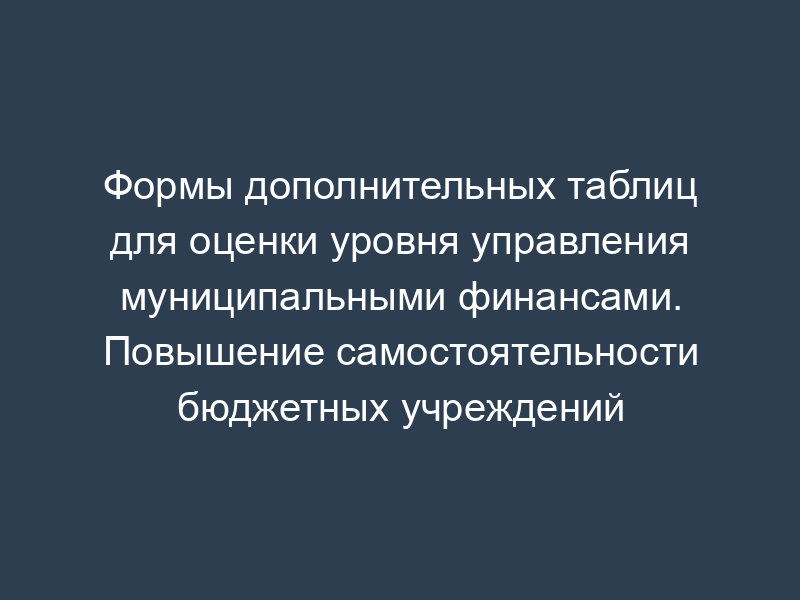 Формы дополнительных таблиц для оценки уровня управления муниципальными финансами. Повышение самостоятельности бюджетных учреждений