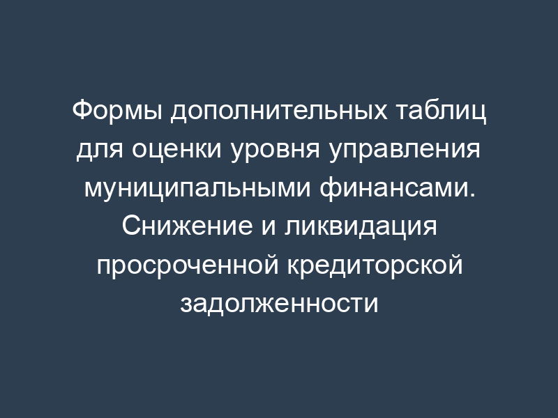 Формы дополнительных таблиц для оценки уровня управления муниципальными финансами. Снижение и ликвидация просроченной кредиторской задолженности