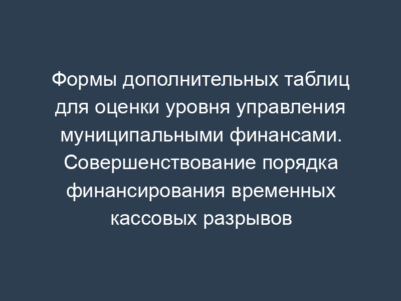 Формы дополнительных таблиц для оценки уровня управления муниципальными финансами. Совершенствование порядка финансирования временных кассовых разрывов
