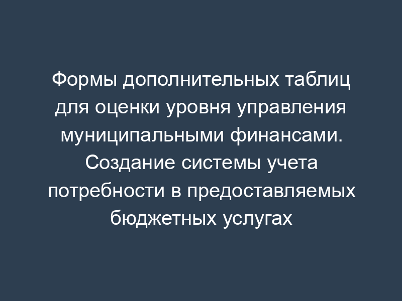 Формы дополнительных таблиц для оценки уровня управления муниципальными финансами. Создание системы учета потребности в предоставляемых бюджетных услугах
