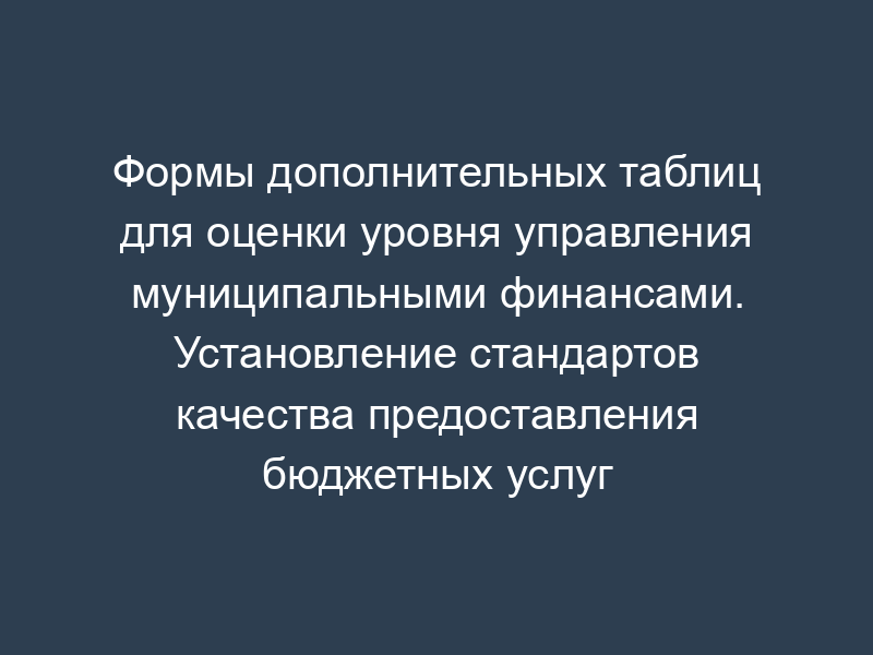 Формы дополнительных таблиц для оценки уровня управления муниципальными финансами. Установление стандартов качества предоставления бюджетных услуг