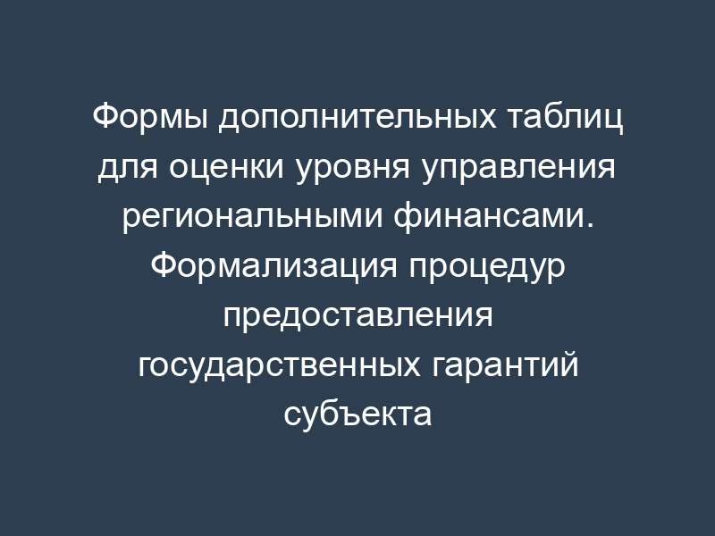 Формы дополнительных таблиц для оценки уровня управления региональными финансами. Формализация процедур предоставления государственных гарантий субъекта Российской Федерации