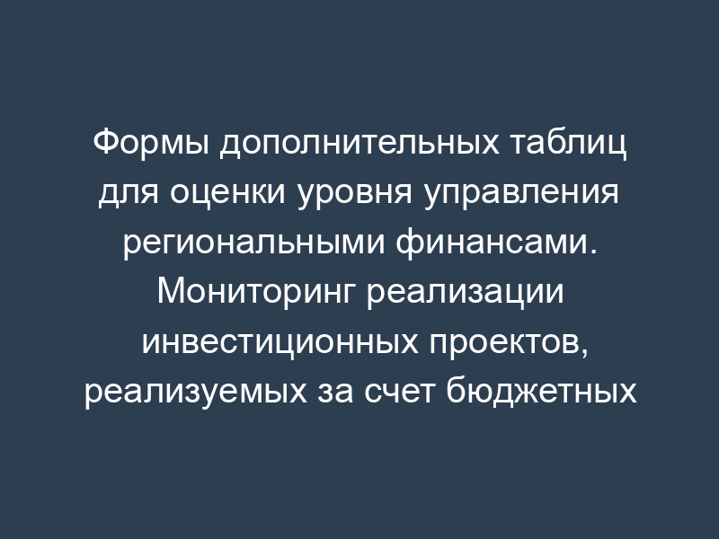 Формы дополнительных таблиц для оценки уровня управления региональными финансами. Мониторинг реализации инвестиционных проектов, реализуемых за счет бюджетных средств