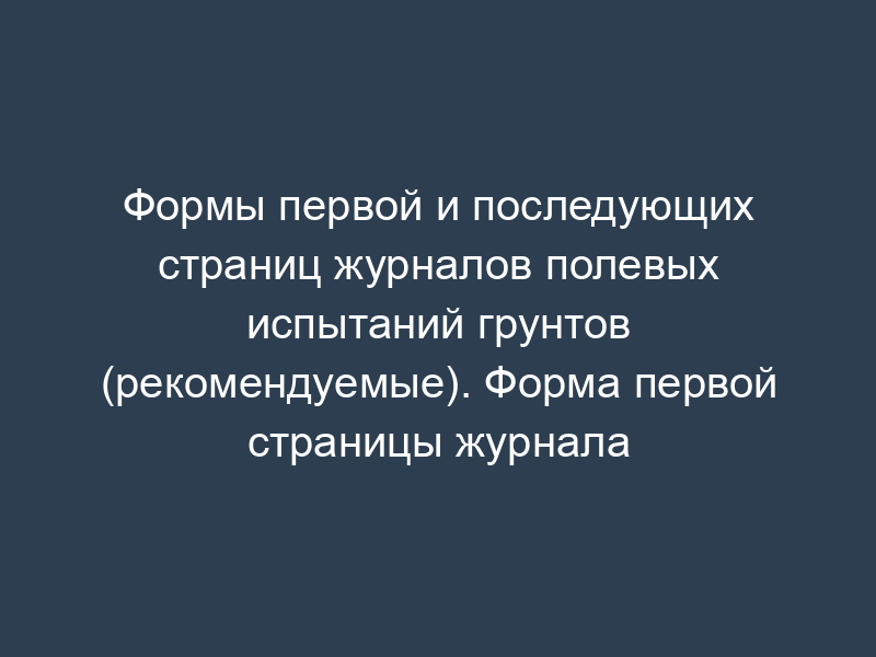 Формы первой и последующих страниц журналов полевых испытаний грунтов (рекомендуемые). Форма первой страницы журнала