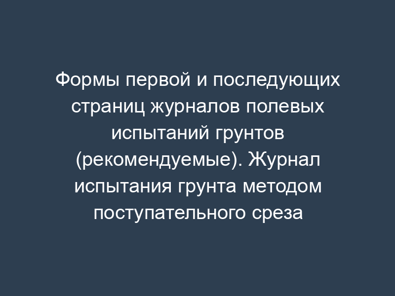 Формы первой и последующих страниц журналов полевых испытаний грунтов (рекомендуемые). Журнал испытания грунта методом поступательного среза