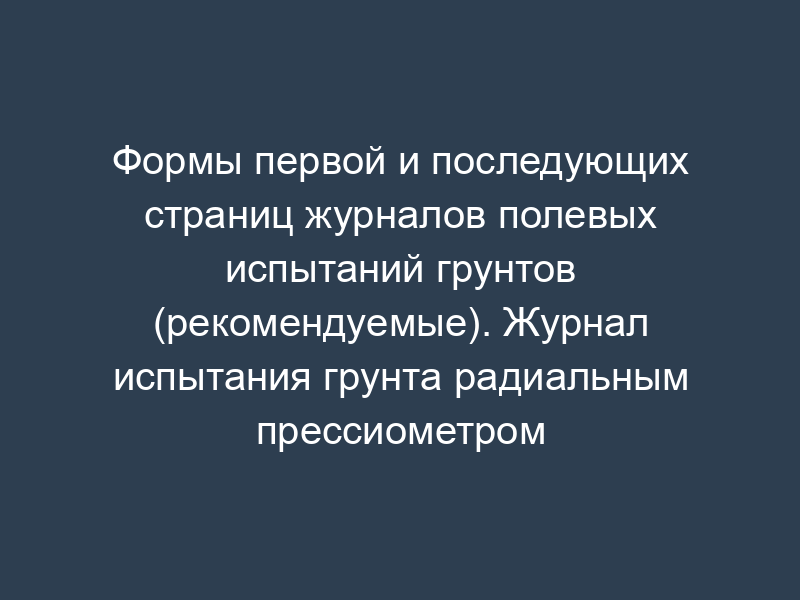 Формы первой и последующих страниц журналов полевых испытаний грунтов (рекомендуемые). Журнал испытания грунта радиальным прессиометром