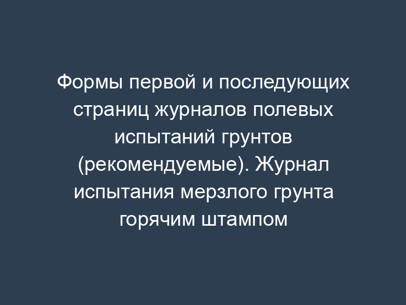 Формы первой и последующих страниц журналов полевых испытаний грунтов (рекомендуемые). Журнал испытания мерзлого грунта горячим штампом