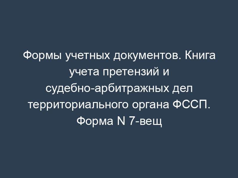 Формы учетных документов. Книга учета претензий и судебно-арбитражных дел территориального органа ФССП. Форма N 7-вещ
