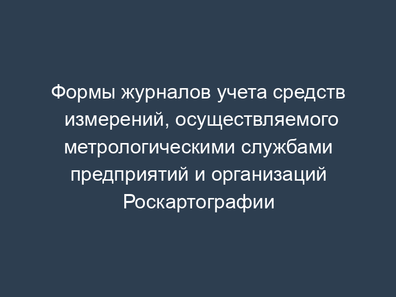 Формы журналов учета средств измерений, осуществляемого метрологическими службами предприятий и организаций Роскартографии