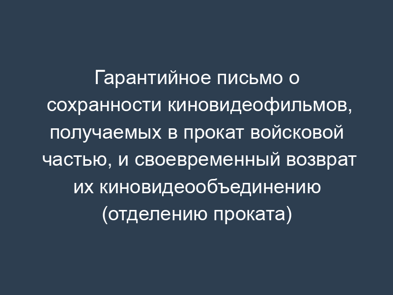 Гарантийное письмо о сохранности киновидеофильмов, получаемых в прокат войсковой частью, и своевременный возврат их киновидеообъединению (отделению проката)