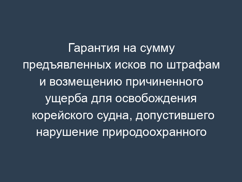 Гарантия на сумму предъявленных исков по штрафам и возмещению причиненного ущерба для освобождения корейского судна, допустившего нарушение природоохранного законодательства России