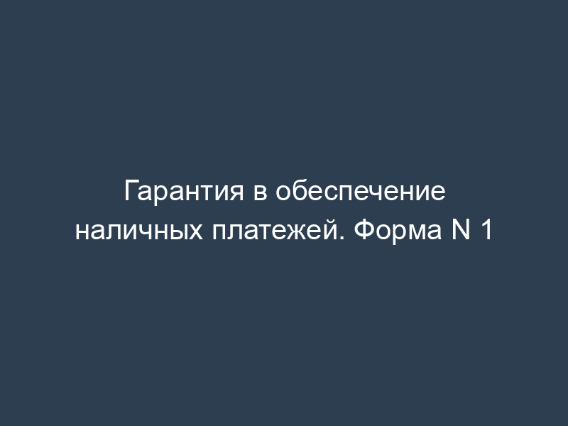 Гарантия в обеспечение наличных платежей. Форма N 1