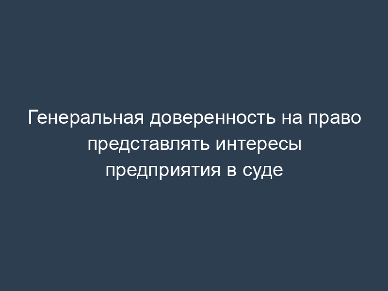 Генеральная доверенность на право представлять интересы предприятия в суде