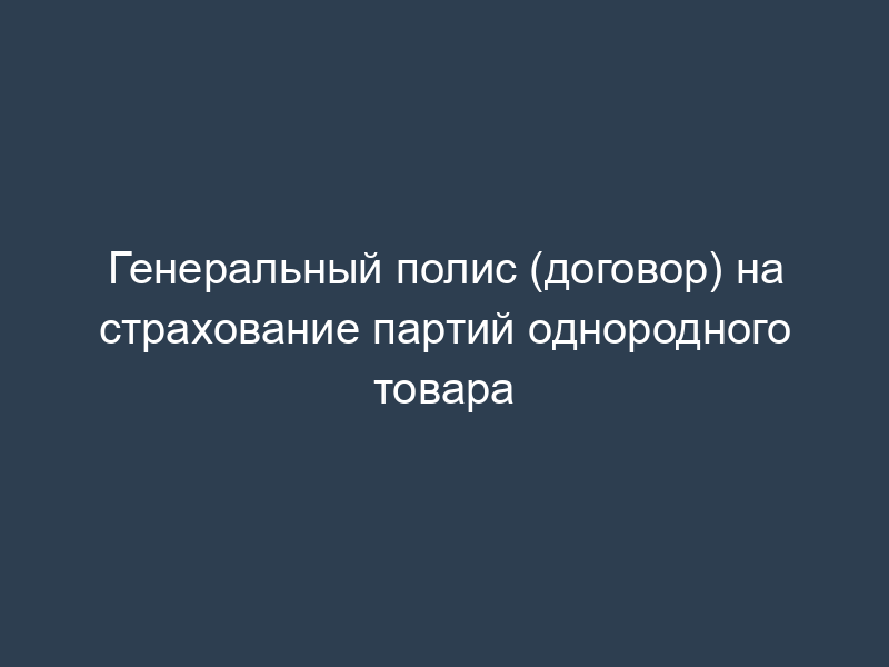 Генеральный полис (договор) на страхование партий однородного товара