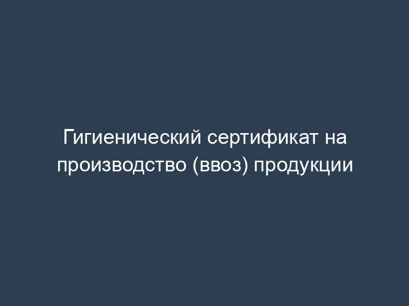 Гигиенический сертификат на производство (ввоз) продукции
