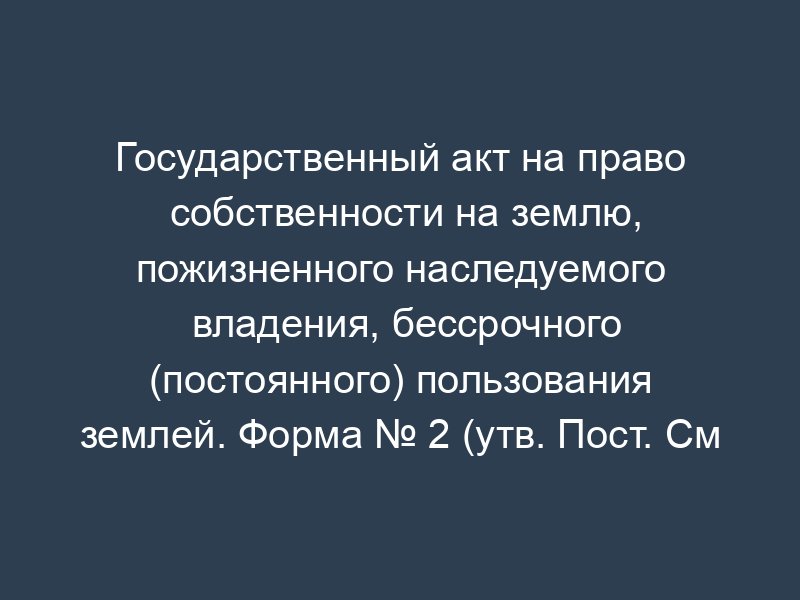Государственный акт на право собственности на землю, пожизненного наследуемого владения, бессрочного (постоянного) пользования землей. Форма № 2 (утв. Пост. См рсфср от 17 сентября 1991 г. № 493)